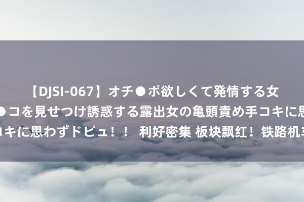 【DJSI-067】オチ●ポ欲しくて発情する女たち ところ構わずオマ●コを見せつけ誘惑する露出女の亀頭責め手コキに思わずドピュ！！ 利好密集 板块飘红！铁路机车建立更新空间宏大