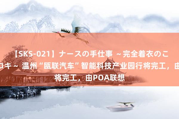 【SKS-021】ナースの手仕事 ～完全着衣のこだわり手コキ～ 温州“瓯联汽车”智能科技产业园行将完工，由POA联想