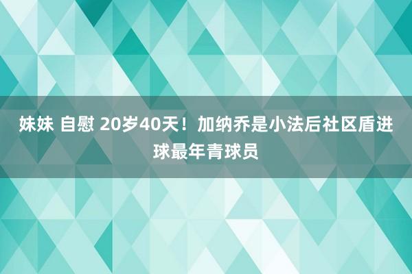 妹妹 自慰 20岁40天！加纳乔是小法后社区盾进球最年青球员