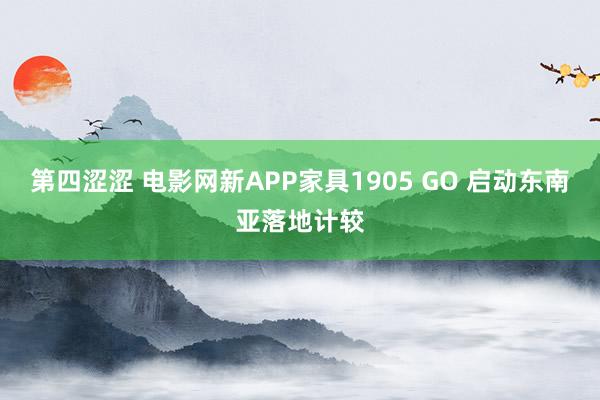 第四涩涩 电影网新APP家具1905 GO 启动东南亚落地计较