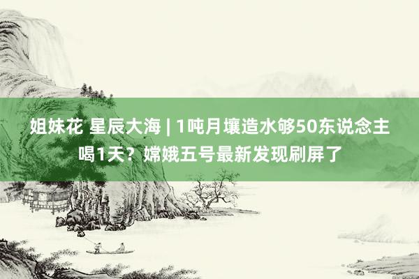 姐妹花 星辰大海 | 1吨月壤造水够50东说念主喝1天？嫦娥五号最新发现刷屏了