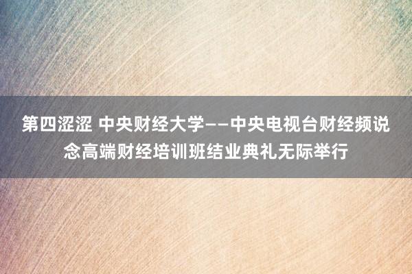 第四涩涩 中央财经大学——中央电视台财经频说念高端财经培训班结业典礼无际举行