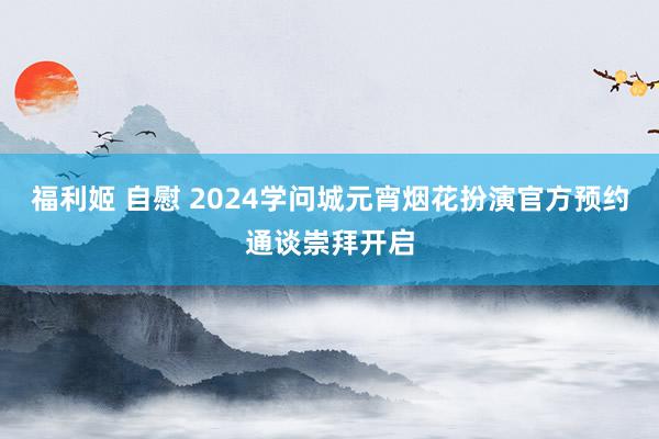 福利姬 自慰 2024学问城元宵烟花扮演官方预约通谈崇拜开启