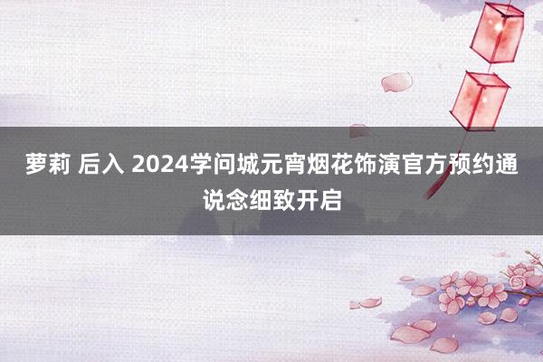 萝莉 后入 2024学问城元宵烟花饰演官方预约通说念细致开启