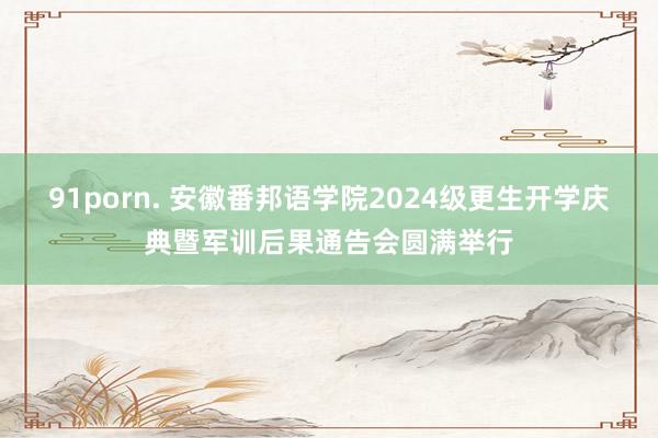 91porn. 安徽番邦语学院2024级更生开学庆典暨军训后果通告会圆满举行