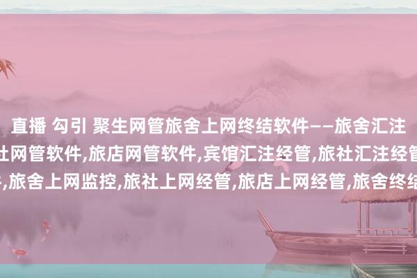 直播 勾引 聚生网管旅舍上网终结软件——旅舍汇注经管，宾馆网管软件，旅社网管软件，旅店网管软件，宾馆汇注经管，旅社汇注经管，旅店汇注监控软件，旅舍上网监控，旅社上网经管，旅店上网经管，旅舍终结P2P下载，旅舍阻遏BT下载，旅舍终结网速，旅舍终结上网流量，旅舍禁止网速，旅舍禁止电脑流量