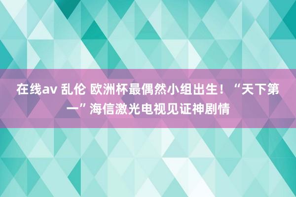 在线av 乱伦 欧洲杯最偶然小组出生！“天下第一”海信激光电视见证神剧情