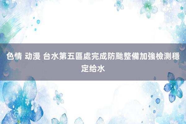 色情 动漫 台水第五區處完成防颱整備　加強檢測穩定给水