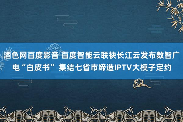 酒色网百度影音 百度智能云联袂长江云发布数智广电“白皮书” 集结七省市缔造IPTV大模子定约