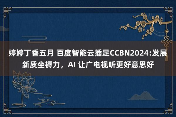 婷婷丁香五月 百度智能云插足CCBN2024:发展新质坐褥力，AI 让广电视听更好意思好