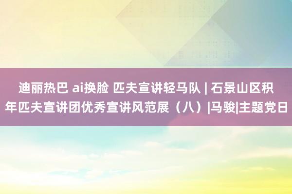 迪丽热巴 ai换脸 匹夫宣讲轻马队 | 石景山区积年匹夫宣讲团优秀宣讲风范展（八）|马骏|主题党日