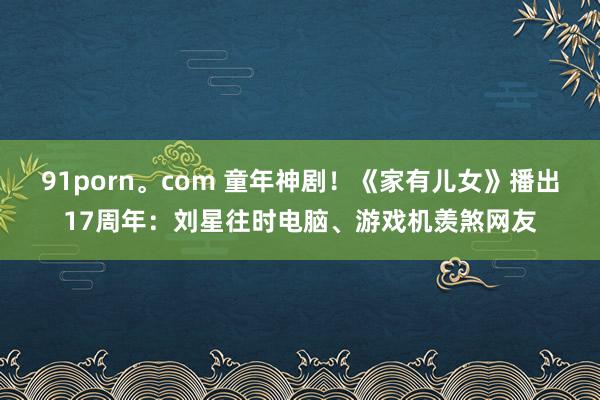 91porn。com 童年神剧！《家有儿女》播出17周年：刘星往时电脑、游戏机羡煞网友