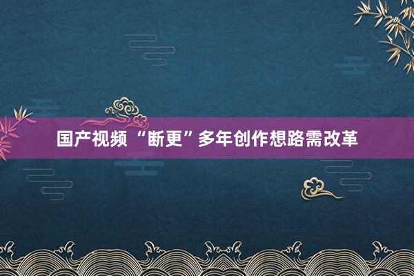 国产视频 “断更”多年创作想路需改革