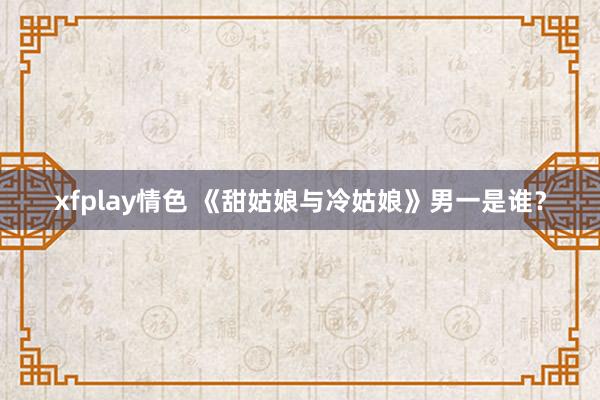 xfplay情色 《甜姑娘与冷姑娘》男一是谁？