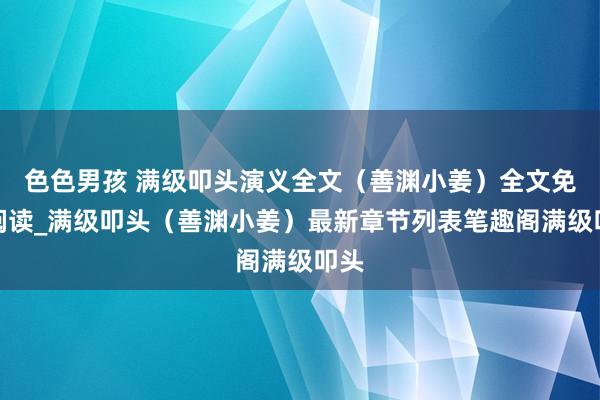 色色男孩 满级叩头演义全文（善渊小姜）全文免费阅读_满级叩头（善渊小姜）最新章节列表笔趣阁满级叩头