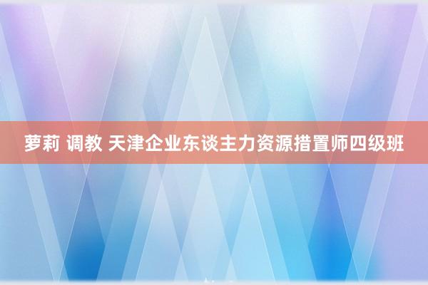 萝莉 调教 天津企业东谈主力资源措置师四级班