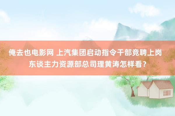 俺去也电影网 上汽集团启动指令干部竞聘上岗  东谈主力资源部总司理黄涛怎样看？