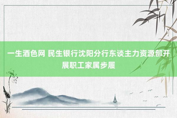 一生酒色网 民生银行沈阳分行东谈主力资源部开展职工家属步履