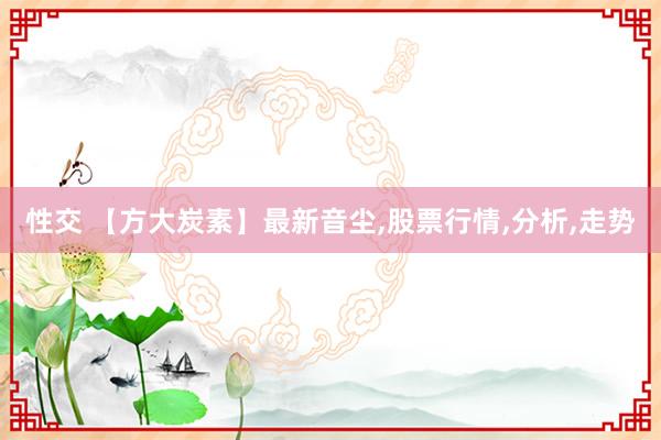 性交 【方大炭素】最新音尘，股票行情，分析，走势