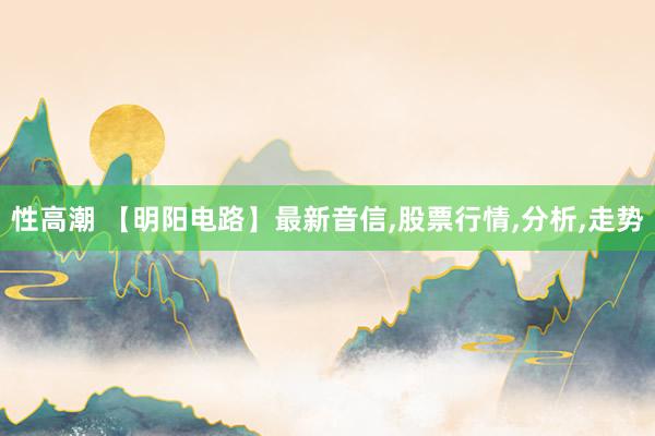 性高潮 【明阳电路】最新音信，股票行情，分析，走势