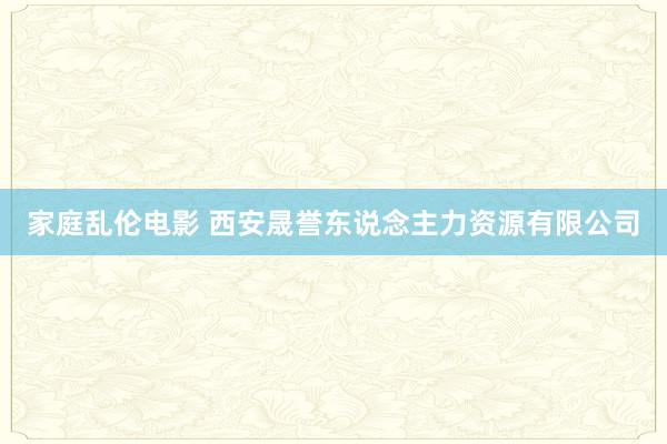 家庭乱伦电影 西安晟誉东说念主力资源有限公司