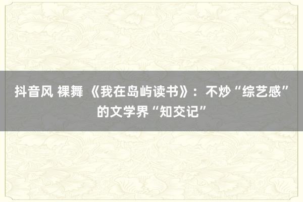 抖音风 裸舞 《我在岛屿读书》：不炒“综艺感”的文学界“知交记”