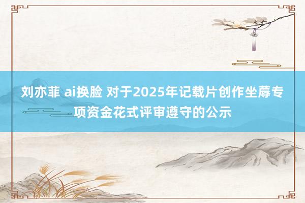 刘亦菲 ai换脸 对于2025年记载片创作坐蓐专项资金花式评审遵守的公示