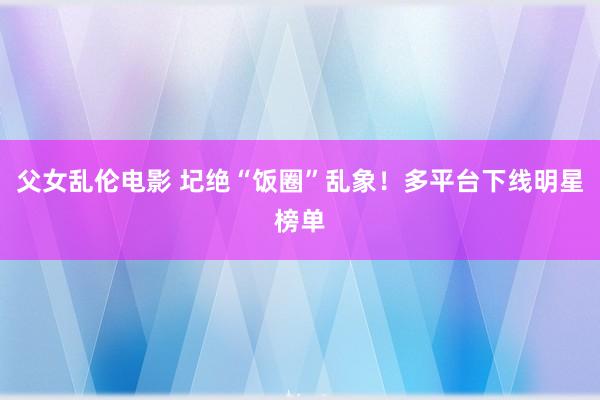 父女乱伦电影 圮绝“饭圈”乱象！多平台下线明星榜单