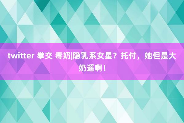 twitter 拳交 毒奶|隐乳系女星？托付，她但是大奶遥啊