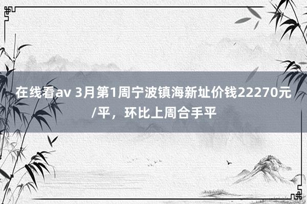 在线看av 3月第1周宁波镇海新址价钱22270元/平，环比