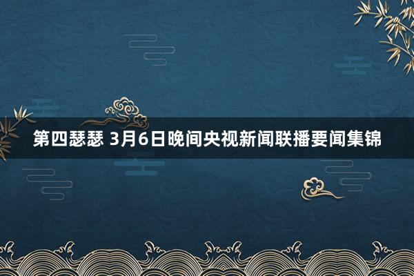 第四瑟瑟 3月6日晚间央视新闻联播要闻集锦